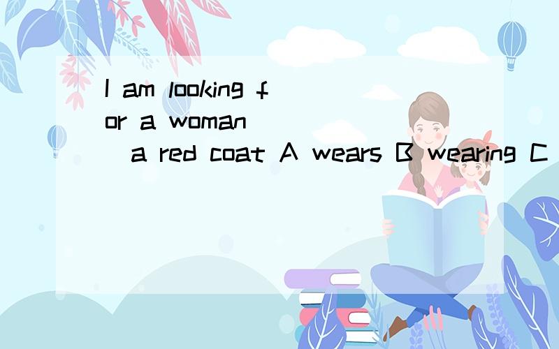 I am looking for a woman ____a red coat A wears B wearing C puts on D putting on为什么不用A