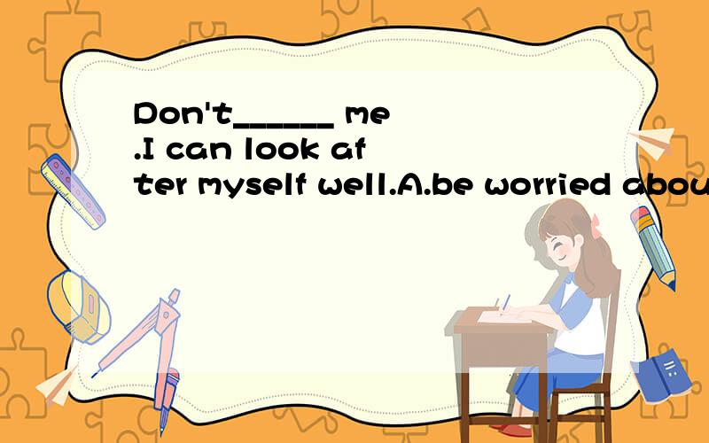 Don't______ me.I can look after myself well.A.be worried about B.be worry aboutC.be worried       D.be worry