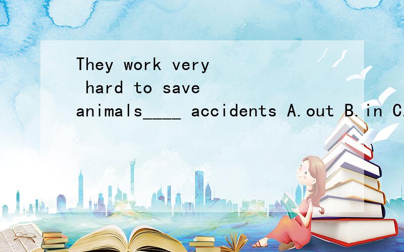 They work very hard to save animals____ accidents A.out B.in C.from D.at