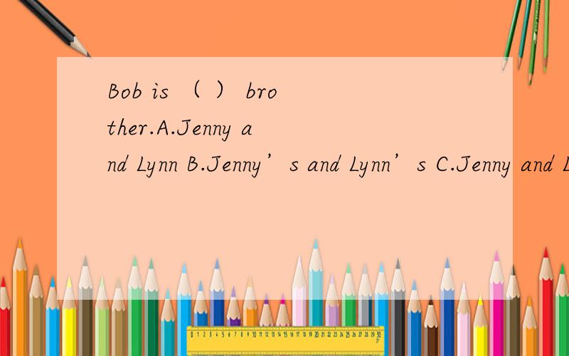 Bob is （ ） brother.A.Jenny and Lynn B.Jenny’s and Lynn’s C.Jenny and Lynn’s