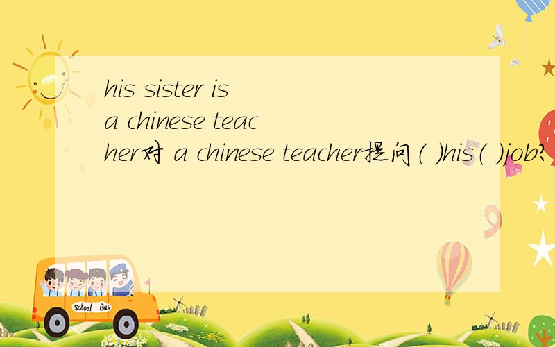 his sister is a chinese teacher对 a chinese teacher提问（ ）his（ )job?