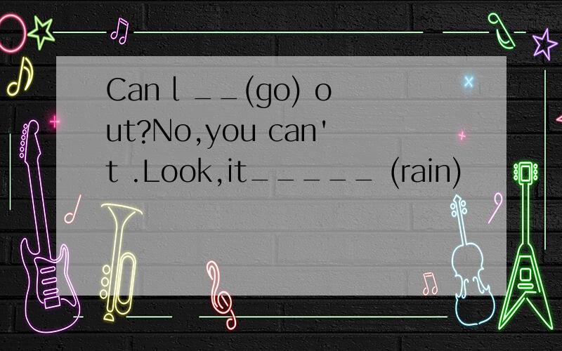 Can l __(go) out?No,you can't .Look,it_____ (rain)