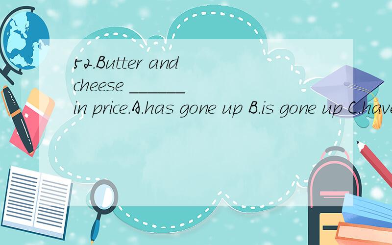 52.Butter and cheese ______ in price.A.has gone up B.is gone up C.have gone up D.are gone up选择,说明,并翻译,