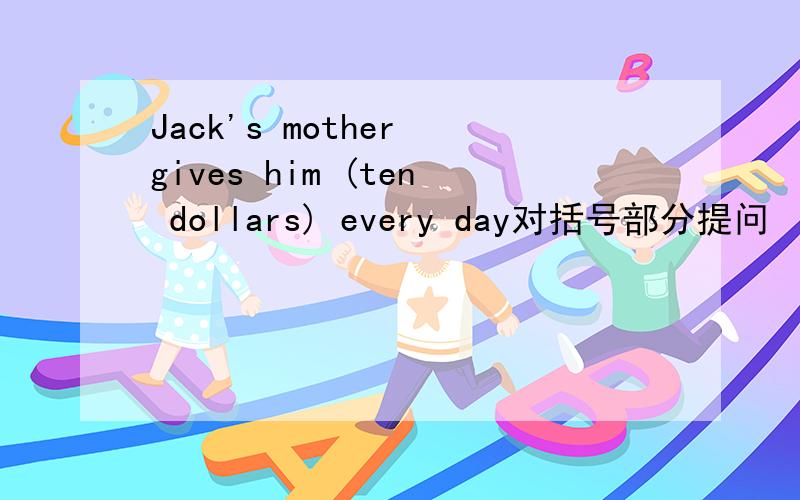 Jack's mother gives him (ten dollars) every day对括号部分提问