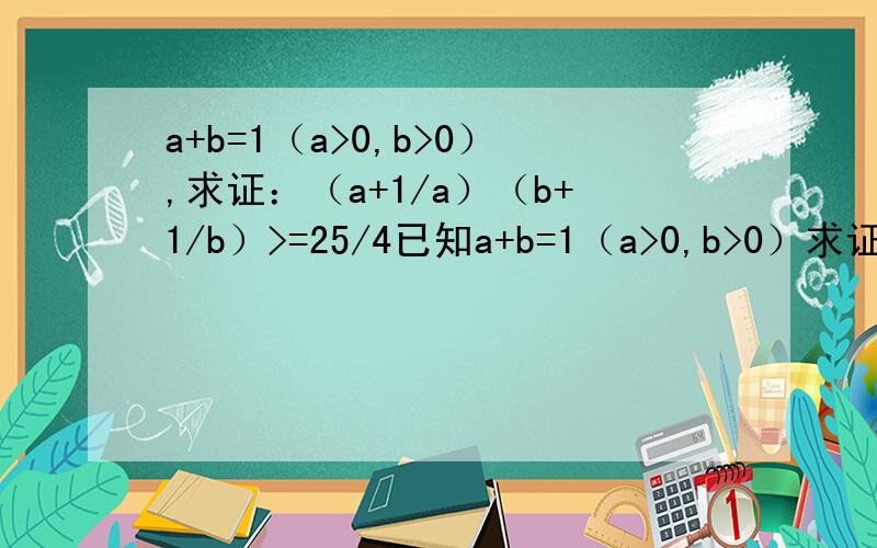 a+b=1（a>0,b>0）,求证：（a+1/a）（b+1/b）>=25/4已知a+b=1（a>0,b>0）求证：（a+1/a）（b+1/b）>=25/4