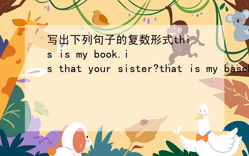 写出下列句子的复数形式this is my book.is that your sister?that is my baseball.is this your friend?what's this in english?