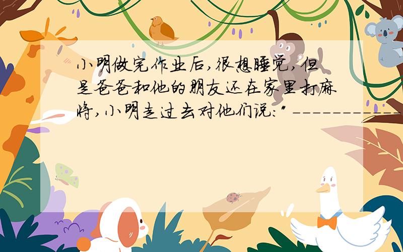 小明做完作业后,很想睡觉,但是爸爸和他的朋友还在家里打麻将,小明走过去对他们说: