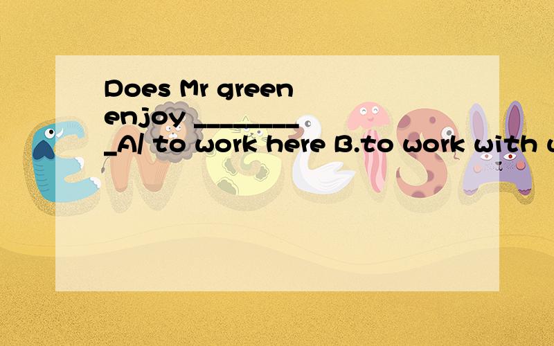 Does Mr green enjoy _________A/ to work here B.to work with us C.work with us D.his work