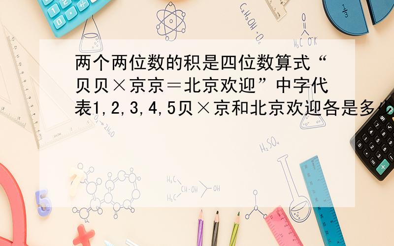 两个两位数的积是四位数算式“贝贝×京京＝北京欢迎”中字代表1,2,3,4,5贝×京和北京欢迎各是多少相同文字表示相同的字