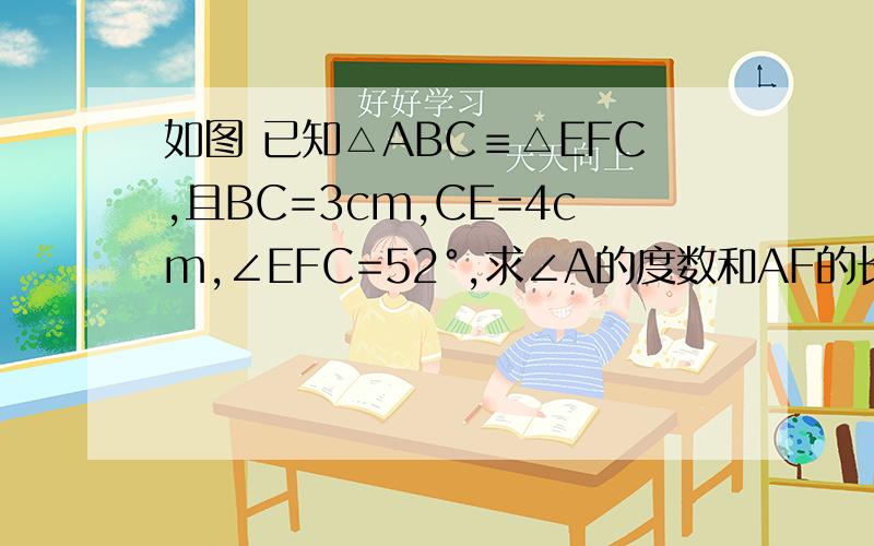 如图 已知△ABC≡△EFC,且BC=3cm,CE=4cm,∠EFC=52°,求∠A的度数和AF的长.