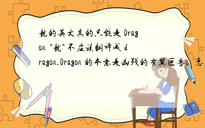 龙的英文真的只能是 Dragon “龙”不应该翻译成 dragon.Dragon 的本意是凶残的有翼巨兽、恶魔、悍妇等.中国人在外国人面前自称 dragon,是自我妖魔化.“龙”也不应该翻译成 long.Long 的英文发音