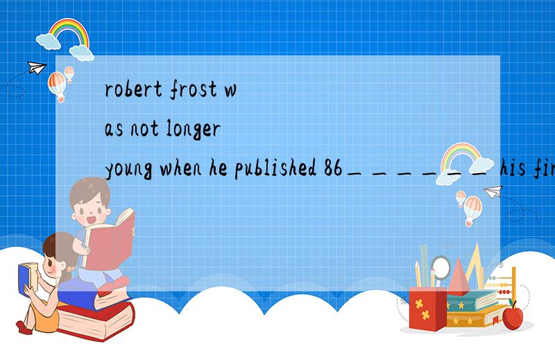robert frost was not longer young when he published 86______ his first book of pome in 1913.though born is San 87______ Francisco,he grew in a New english family which was 88______ returned to new england when he was ten.as many 89______ other writer