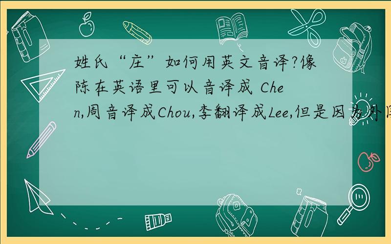 姓氏“庄”如何用英文音译?像陈在英语里可以音译成 Chen,周音译成Chou,李翻译成Lee,但是因为外国人不会发 Zhuang这个音,那要音译成什么啊?我想过用Chone,Chong,但都觉得不是很适合,