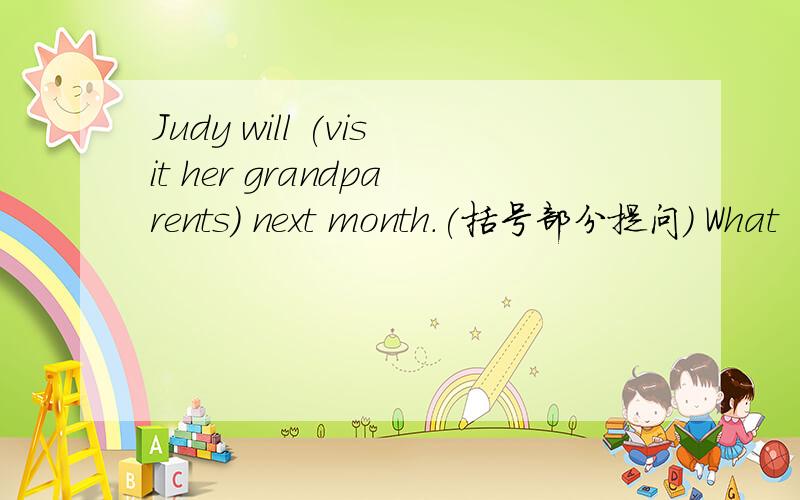 Judy will (visit her grandparents) next month.(括号部分提问) What ( ) Judy do next month一格一词