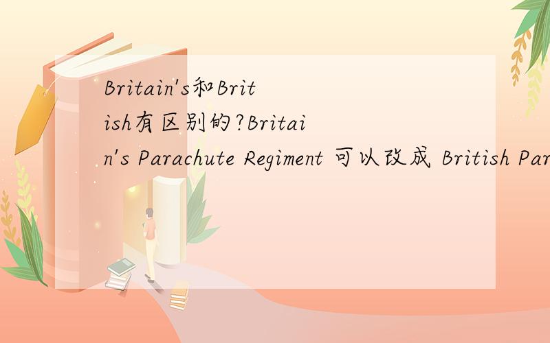 Britain's和British有区别的?Britain's Parachute Regiment 可以改成 British Parachute Regiment吗?Three British paratroopers were killed Sunday in a suicide bombing in Afghanistan 可以改成Three Britain's paratroopers were killed Sunday in a
