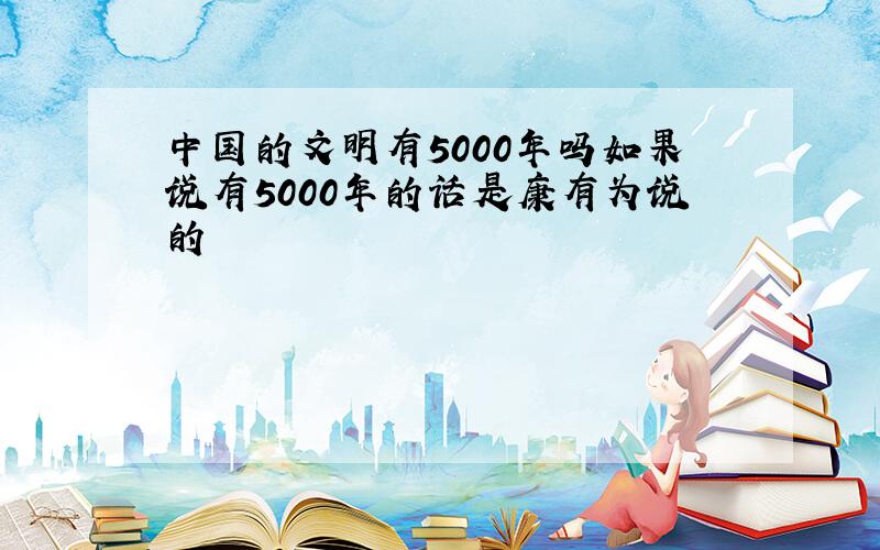 中国的文明有5000年吗如果说有5000年的话是康有为说的