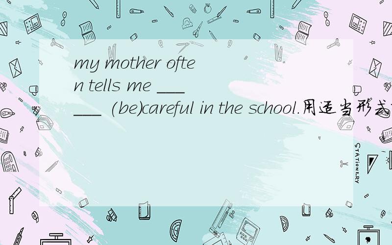 my mother often tells me ______ (be)careful in the school.用适当形式填空