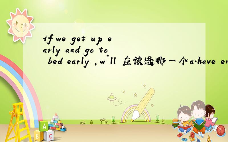 if we get up early and go to bed early ,w'll 应该选哪一个a.have enough exercise b.be healthy c.think better d.have strong blood