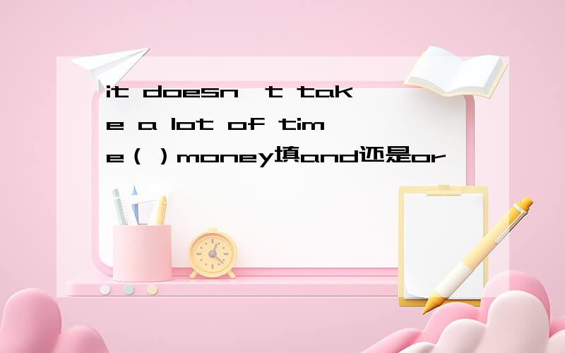 it doesn't take a lot of time（）money填and还是or