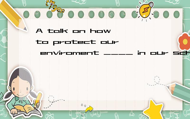 A talk on how to protect our enviroment ____ in our school next Friday afternoon (give)