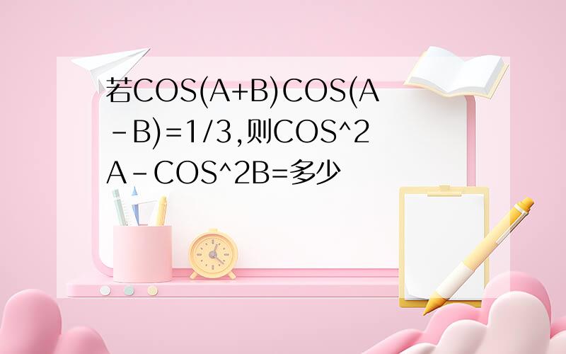 若COS(A+B)COS(A-B)=1/3,则COS^2A-COS^2B=多少
