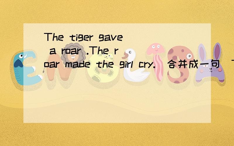 The tiger gave a roar .The roar made the girl cry.(合并成一句)The tiger gave a roar （ ）（ ）the girl cry.