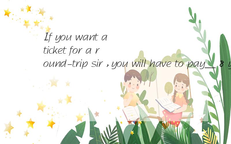 If you want a ticket for a round-trip sir ,you will have to pay__ 8 yuan A another B other C eachkkkkkkkkkk