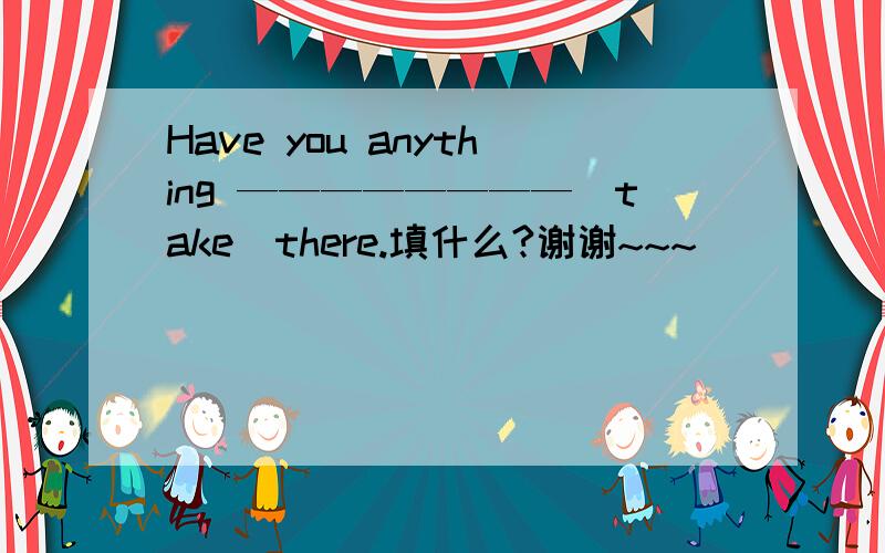 Have you anything ————————（take）there.填什么?谢谢~~~