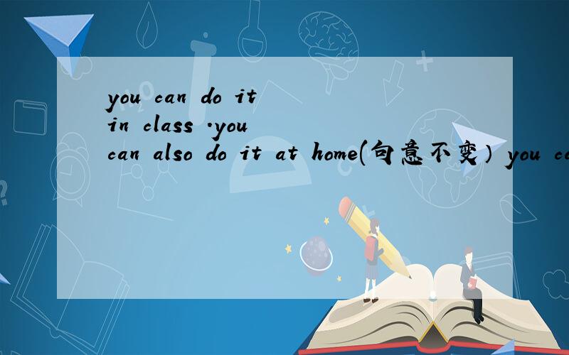 you can do it in class .you can also do it at home(句意不变） you can do it__in class __at home.