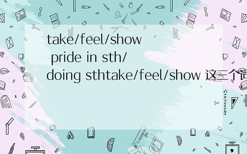 take/feel/show pride in sth/doing sthtake/feel/show 这三个词都表示：为某事/为做某事 而感到骄傲吗?还是有不同含义?