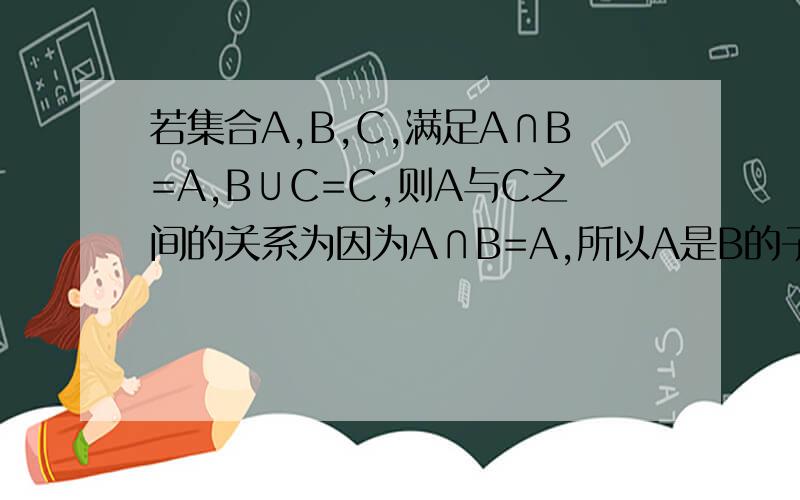 若集合A,B,C,满足A∩B=A,B∪C=C,则A与C之间的关系为因为A∩B=A,所以A是B的子集又因为B∪C=C,所以B是C的子集所以A是C的子集为什么 a不是c的真子集