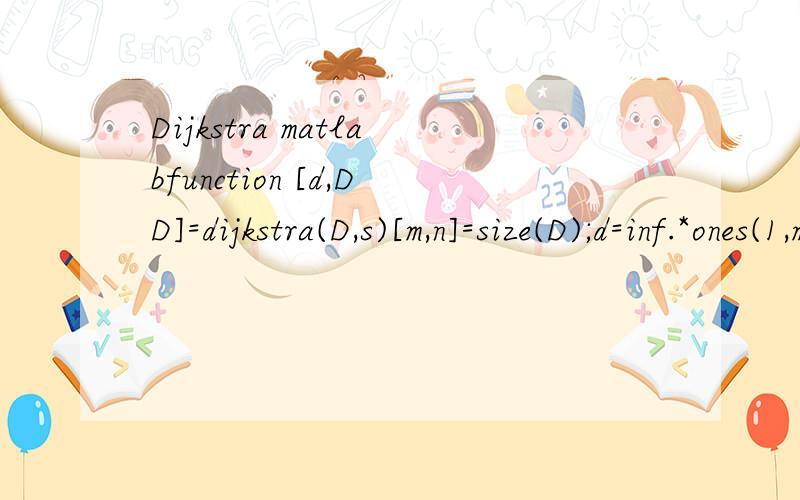 Dijkstra matlabfunction [d,DD]=dijkstra(D,s)[m,n]=size(D);d=inf.*ones(1,m);d(1,s)=0;dd=zeros(1,m); dd(1,s)=1;y=s;DD=zeros(m,m);DD(y,y)=1;counter=1;while length(find(dd==1))