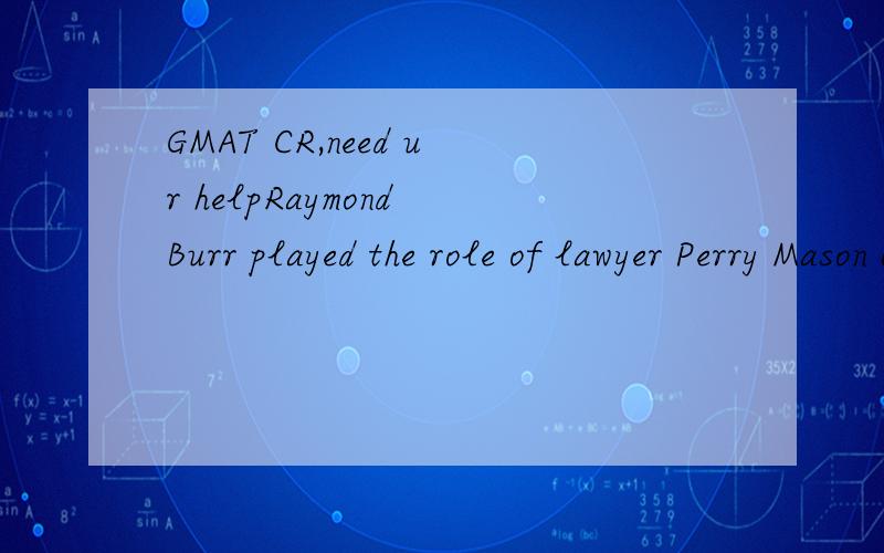 GMAT CR,need ur helpRaymond Burr played the role of lawyer Perry Mason on television.Burr’s death in 1993 prompted a prominent lawyer to say “Although not a lawyer,Mr.Burr strove for such authenticity that we feel as if we lost one of our own.”