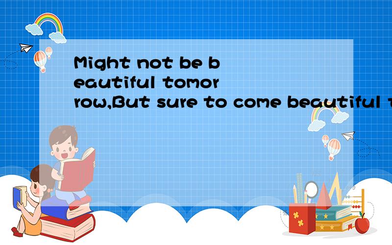 Might not be beautiful tomorrow,But sure to come beautiful tomorrow.怎么翻译啊?