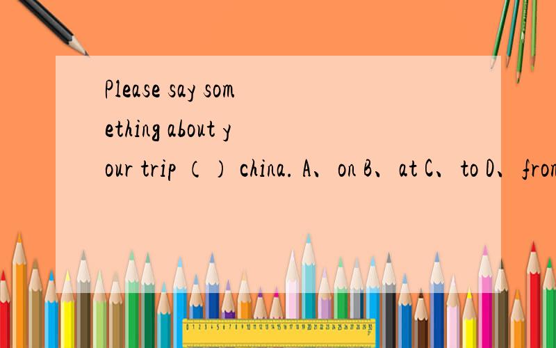 Please say something about your trip （） china. A、on B、at C、to D、from求详细解答