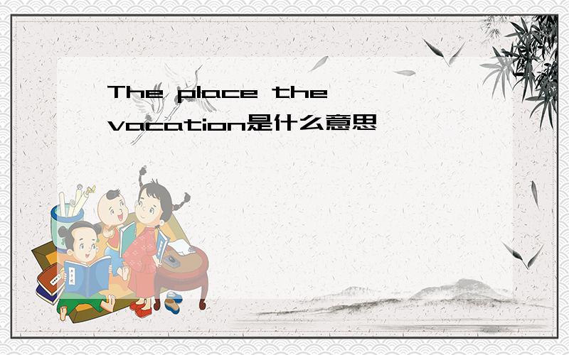 The place the vacation是什么意思