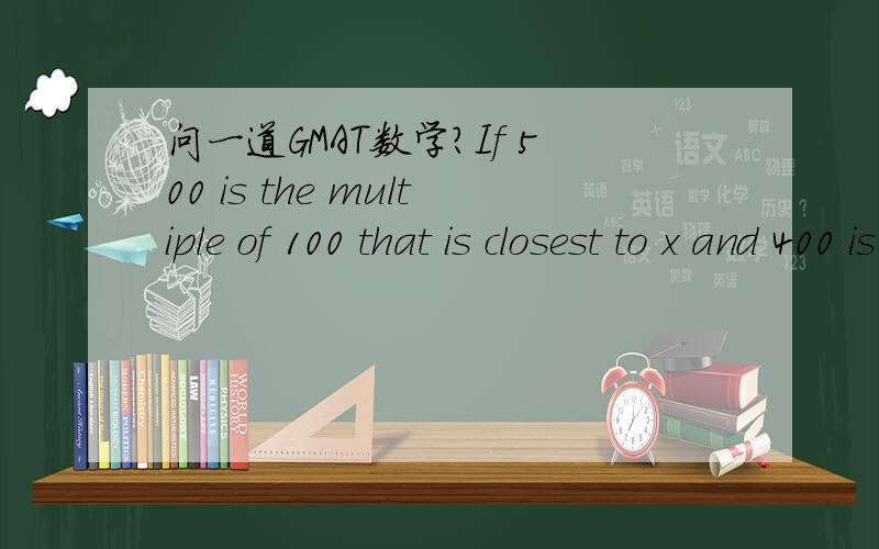 问一道GMAT数学?If 500 is the multiple of 100 that is closest to x and 400 is the multiple of 100 that is closest to y,which multiple of 100 is closet to x+y?(1) x+y(2) y