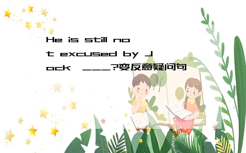 He is still not excused by Jack,___?变反意疑问句