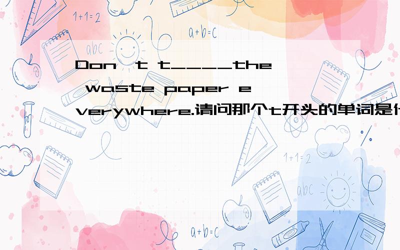 Don't t____the waste paper everywhere.请问那个t开头的单词是什么?