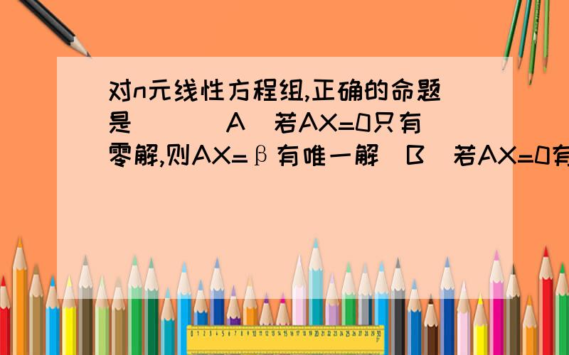 对n元线性方程组,正确的命题是（） （A)若AX=0只有零解,则AX=β有唯一解(B)若AX=0有非零解,则AX=β有无穷多解(C)AX=β有唯一解的充要条件是r(A)=n(D）若AX=β有两个不同的解,则AX=0有无穷多解