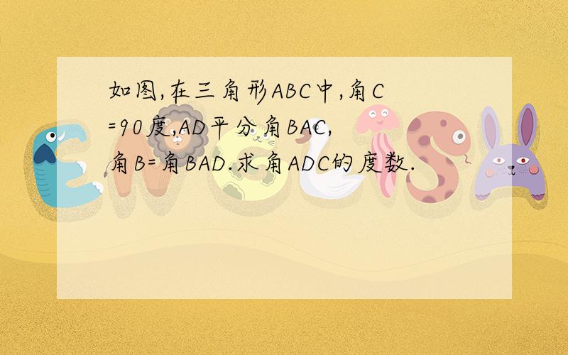 如图,在三角形ABC中,角C=90度,AD平分角BAC,角B=角BAD.求角ADC的度数.
