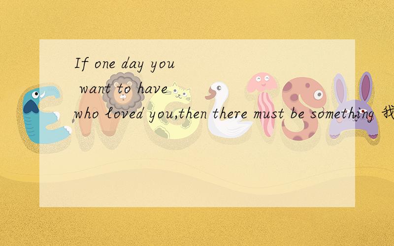 If one day you want to have who loved you,then there must be something 我不懂