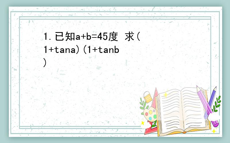1.已知a+b=45度 求(1+tana)(1+tanb)