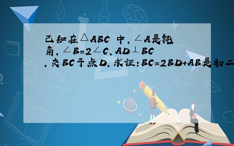 已知在△ABC 中,∠A是钝角,∠B=2∠C,AD⊥BC,交BC于点D,求证:BC=2BD+AB是初二的数学题目.