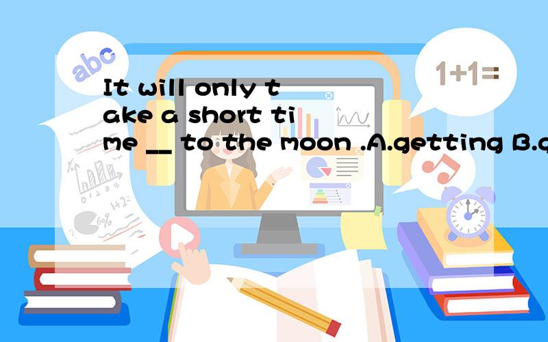 It will only take a short time __ to the moon .A.getting B.gets C.get D.to get2.We can also grow rice and __ plants there when there is air and water.A.other B.others C.the other D.the others3.When all there__ ready,it wil be time for ___ to move to