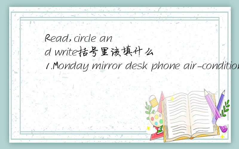Read,circle and write括号里该填什么1.Monday mirror desk phone air-conditioner (Monday)2.Sunday Tuesday Friday Thursday sieep ( )3.kitchen bathroom bedroom welcome study ( )4.flower forest river building mountain ( )5.eggplant mutton carrot yil