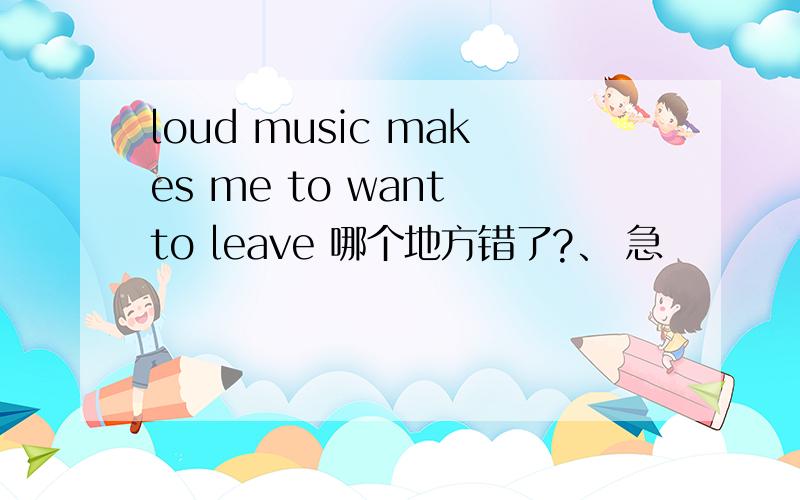 loud music makes me to want to leave 哪个地方错了?、 急