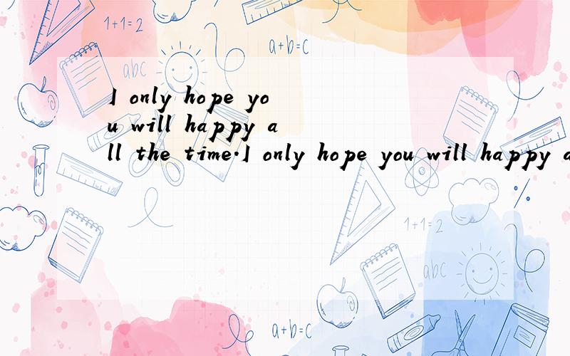 I only hope you will happy all the time.I only hope you will happy all the time.