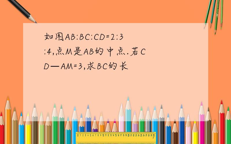 如图AB:BC:CD=2:3:4,点M是AB的中点.若CD—AM=3,求BC的长