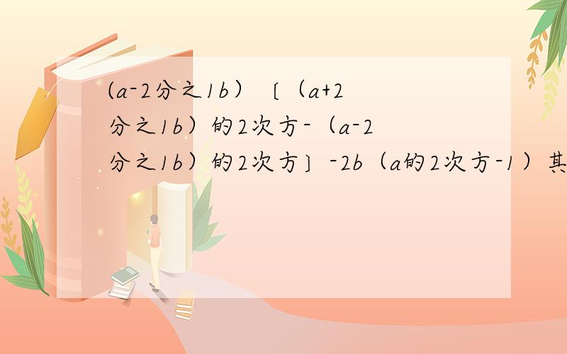 (a-2分之1b）〔（a+2分之1b）的2次方-（a-2分之1b）的2次方〕-2b（a的2次方-1）其中a＝2b＝1